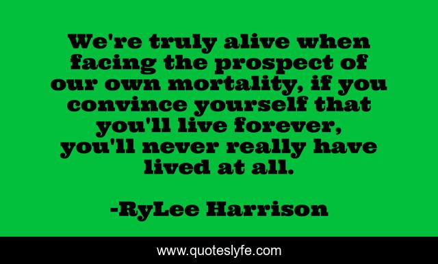 We're truly alive when facing the prospect of our own mortality, if you convince yourself that you'll live forever, you'll never really have lived at all.