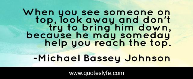 When you see someone on top, look away and don't try to bring him down, because he may someday help you reach the top.