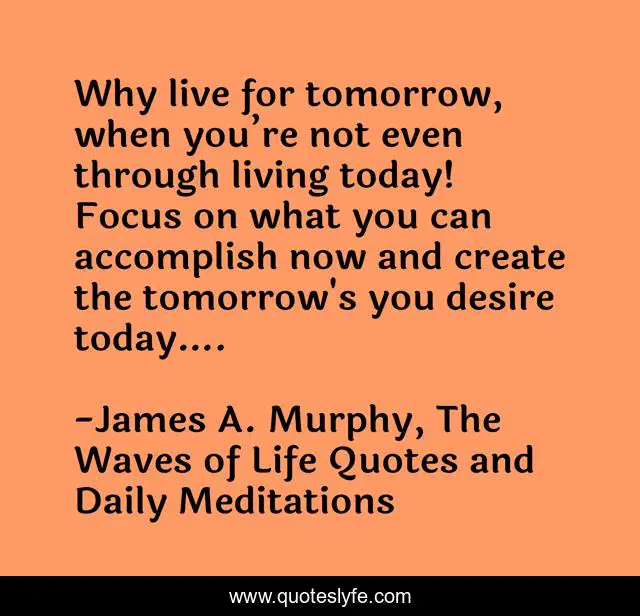 Why live for tomorrow, when you’re not even through living today! Focus on what you can accomplish now and create the tomorrow's you desire today….
