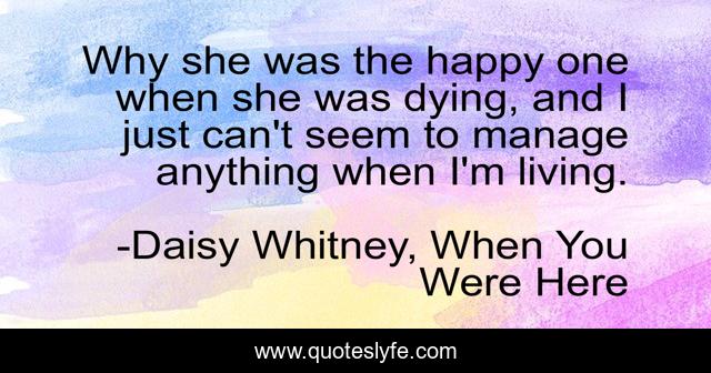 Why she was the happy one when she was dying, and I just can't seem to manage anything when I'm living.