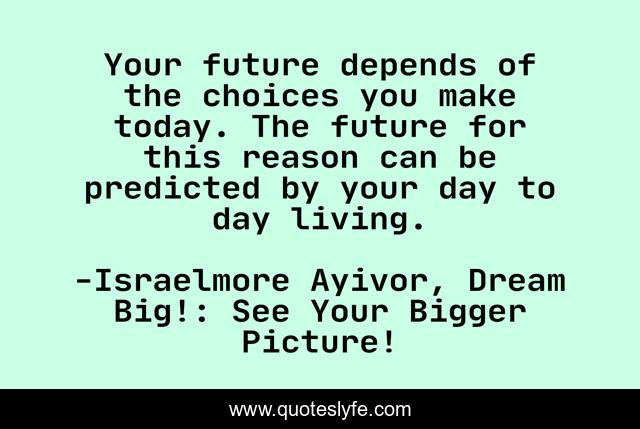 Your future depends of the choices you make today. The future for this reason can be predicted by your day to day living.