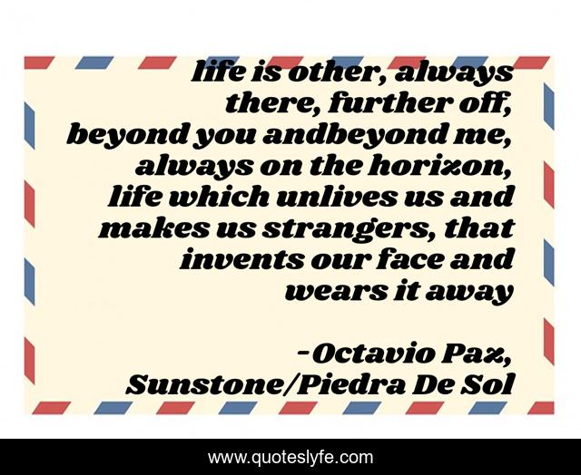 life is other, always there, further off, beyond you andbeyond me, always on the horizon, life which unlives us and makes us strangers, that invents our face and wears it away