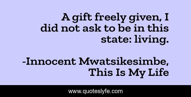A gift freely given, I did not ask to be in this state: living.