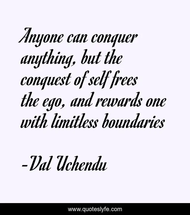 Anyone can conquer anything, but the conquest of self frees the ego, and rewards one with limitless boundaries