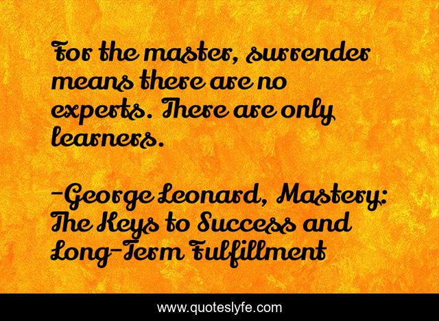 For the master, surrender means there are no experts. There are only learners.