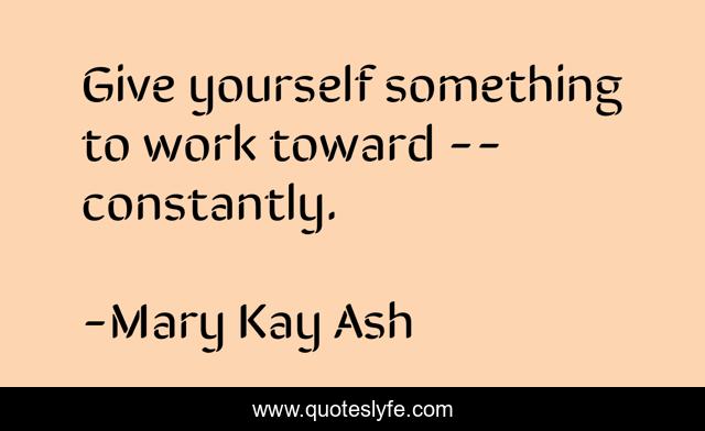 Give yourself something to work toward -- constantly.