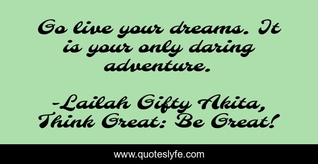 Go live your dreams. It is your only daring adventure.