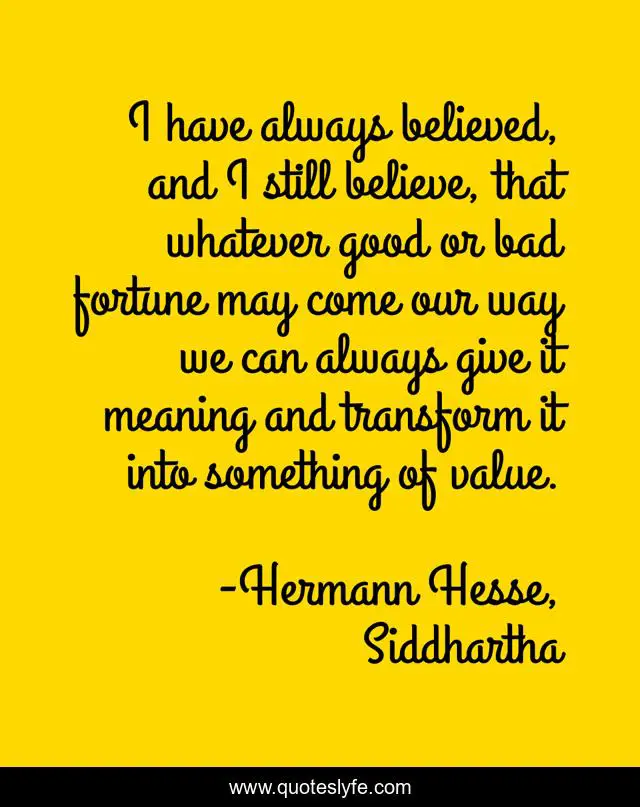 I have always believed, and I still believe, that whatever good or bad fortune may come our way we can always give it meaning and transform it into something of value.