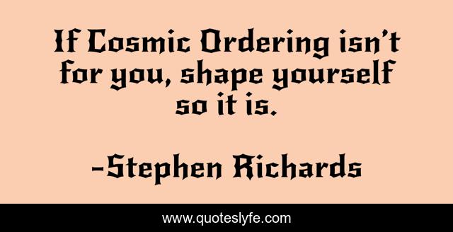 If Cosmic Ordering isn’t for you, shape yourself so it is.