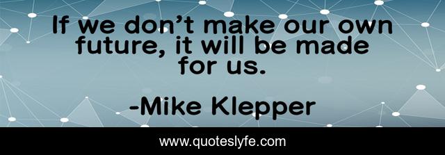 If we don’t make our own future, it will be made for us.