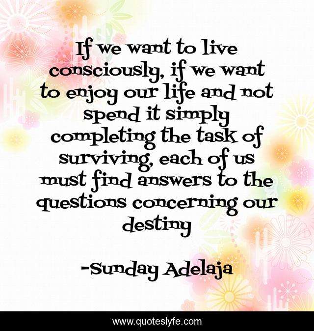 If we want to live consciously, if we want to enjoy our life and not spend it simply completing the task of surviving, each of us must find answers to the questions concerning our destiny