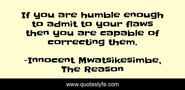 If you are humble enough to admit to your flaws then you are capable of correcting them.