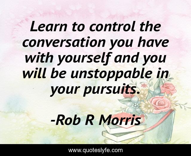 Learn to control the conversation you have with yourself and you will be unstoppable in your pursuits.