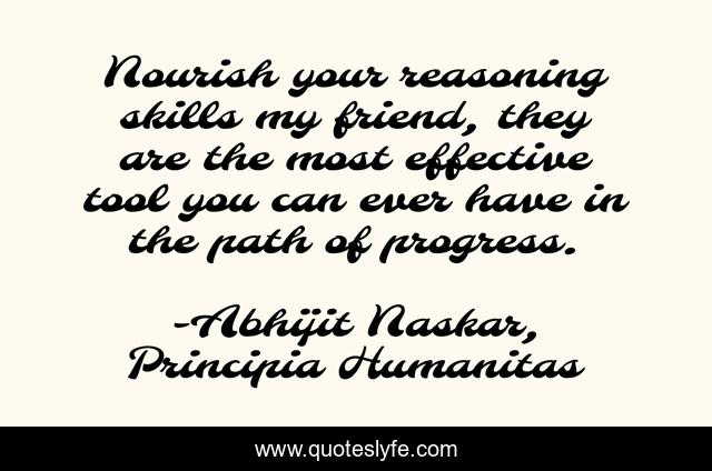 Nourish your reasoning skills my friend, they are the most effective tool you can ever have in the path of progress.