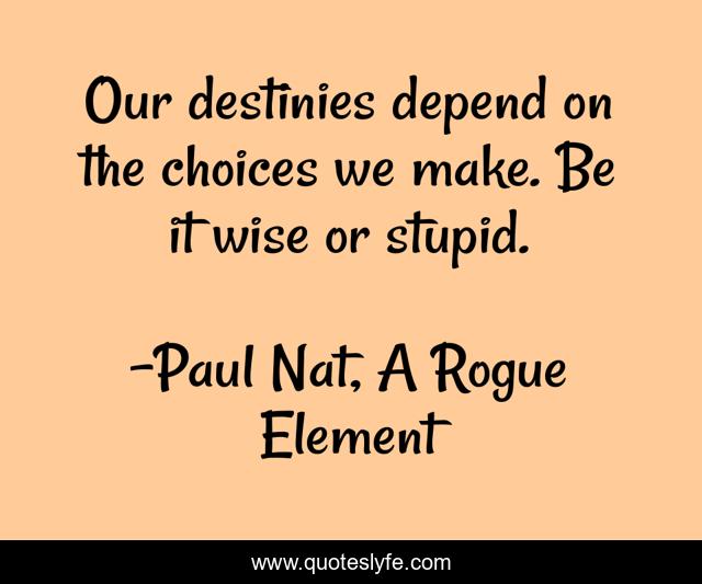 Our destinies depend on the choices we make. Be it wise or stupid.