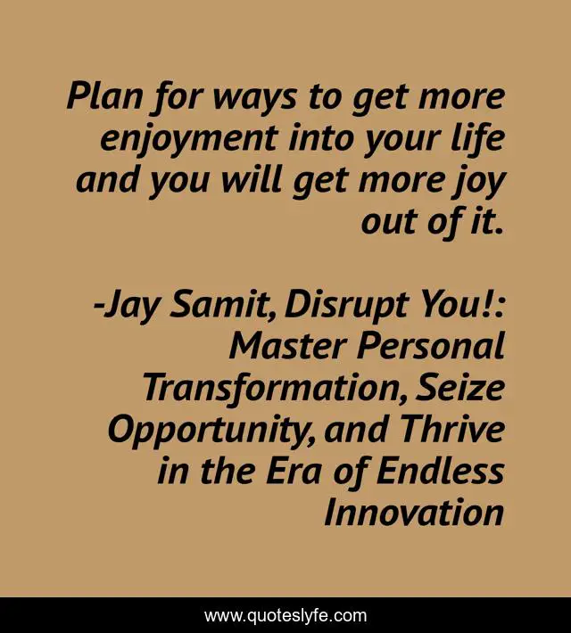 Plan for ways to get more enjoyment into your life and you will get more joy out of it.