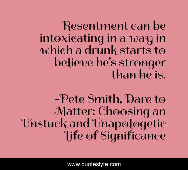 Resentment can be intoxicating in a way in which a drunk starts to believe he’s stronger than he is.