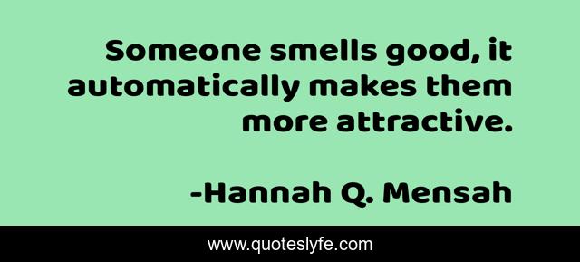 Someone smells good, it automatically makes them more attractive.