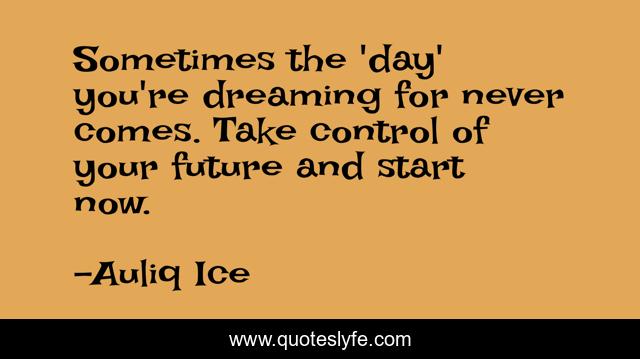 Sometimes the 'day' you're dreaming for never comes. Take control of your future and start now.
