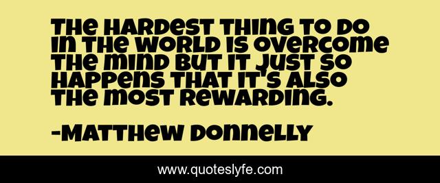 The hardest thing to do in the world is overcome the mind but it just so happens that it's also the most rewarding.