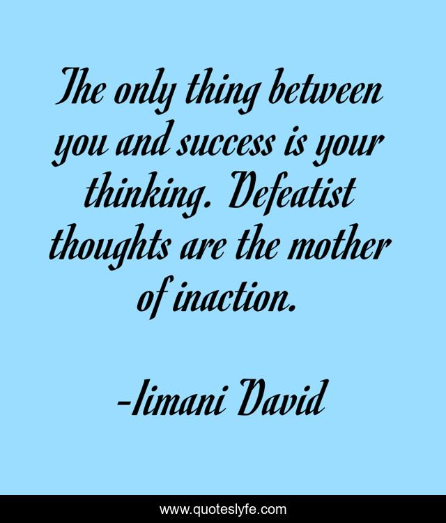 The only thing between you and success is your thinking. Defeatist thoughts are the mother of inaction.