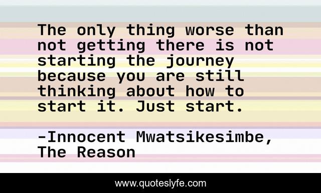 The only thing worse than not getting there is not starting the journey because you are still thinking about how to start it. Just start.