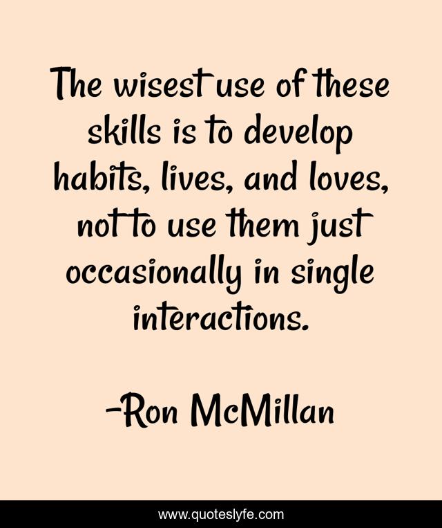 The wisest use of these skills is to develop habits, lives, and loves, not to use them just occasionally in single interactions.