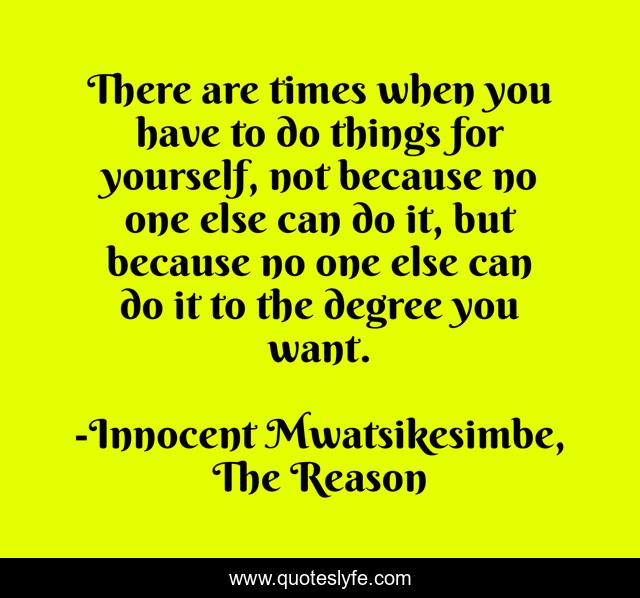 There are times when you have to do things for yourself, not because no one else can do it, but because no one else can do it to the degree you want.