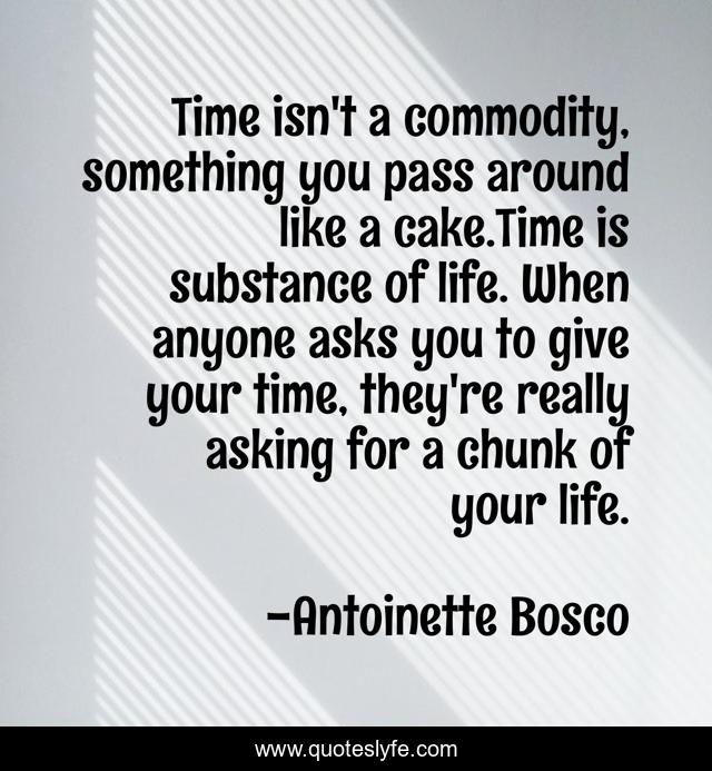 Time isn't a commodity, something you pass around like a cake.Time is substance of life. When anyone asks you to give your time, they're really asking for a chunk of your life.