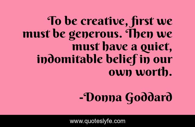 To be creative, first we must be generous. Then we must have a quiet, indomitable belief in our own worth.