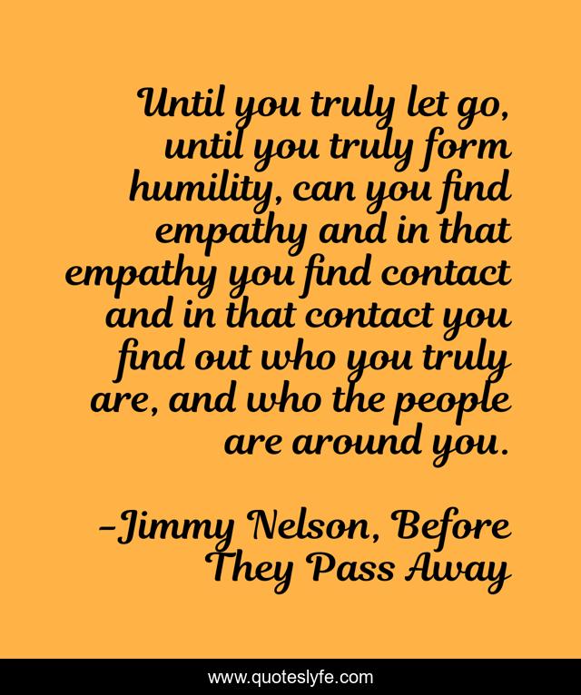 Until you truly let go, until you truly form humility, can you find empathy and in that empathy you find contact and in that contact you find out who you truly are, and who the people are around you.