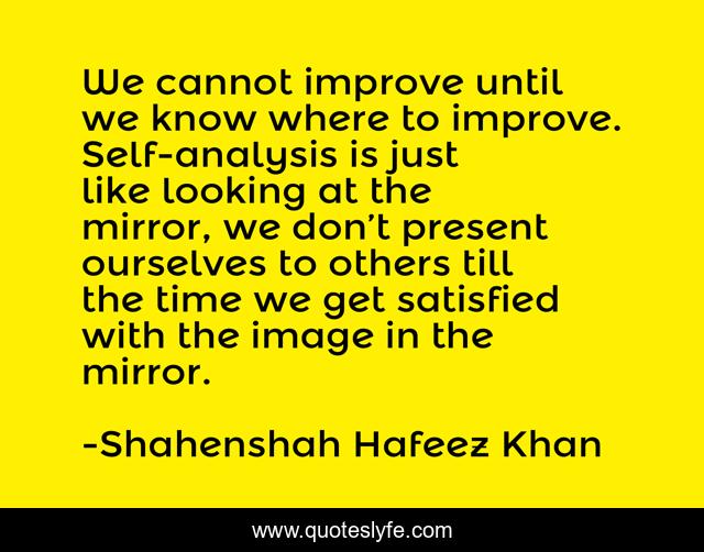 We cannot improve until we know where to improve. Self-analysis is just like looking at the mirror, we don’t present ourselves to others till the time we get satisfied with the image in the mirror.