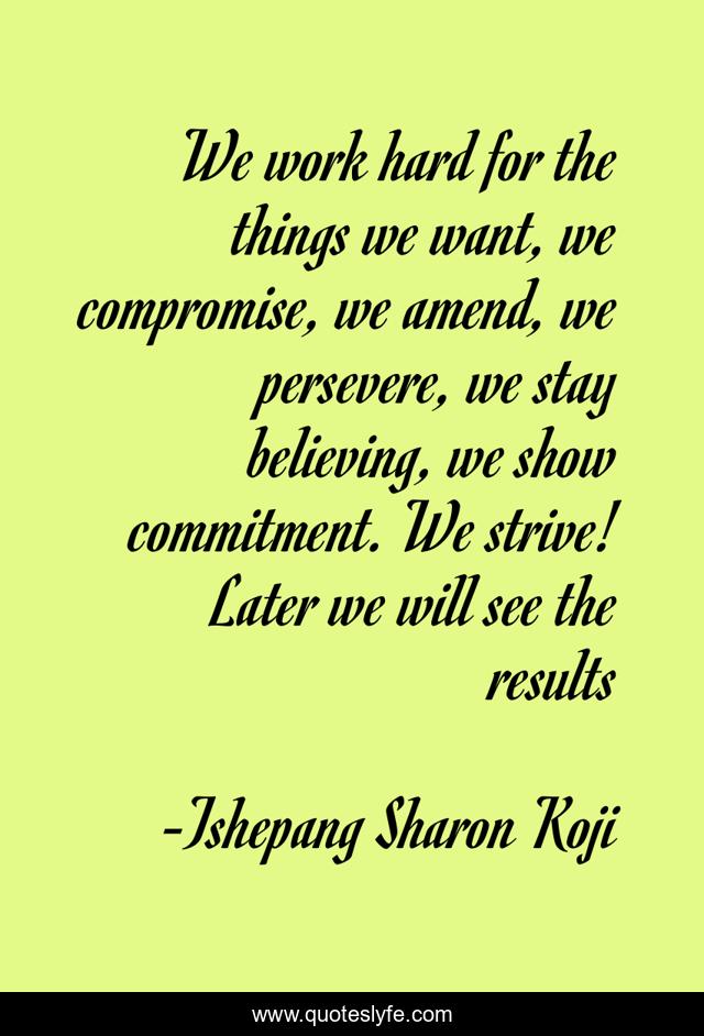 We work hard for the things we want, we compromise, we amend, we persevere, we stay believing, we show commitment. We strive! Later we will see the results