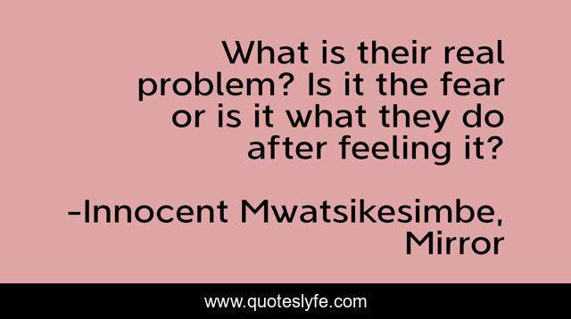 What is their real problem? Is it the fear or is it what they do after feeling it?