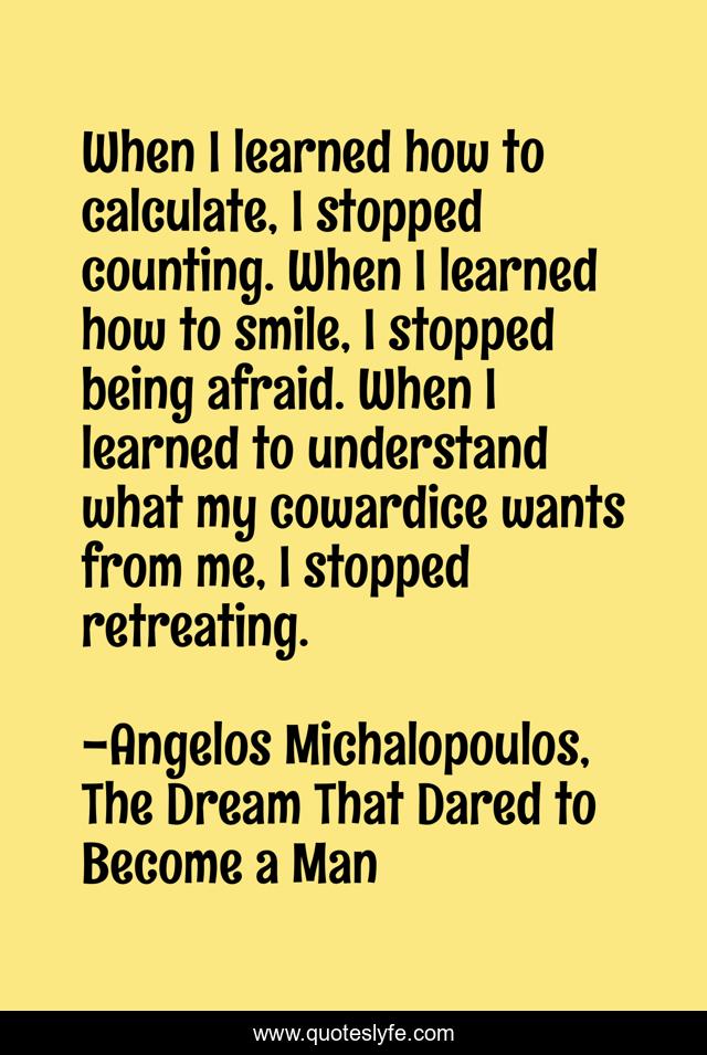 When I learned how to calculate, I stopped counting. When I learned how to smile, I stopped being afraid. When I learned to understand what my cowardice wants from me, I stopped retreating.