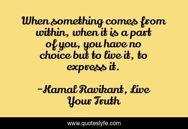 When something comes from within, when it is a part of you, you have no choice but to live it, to express it.