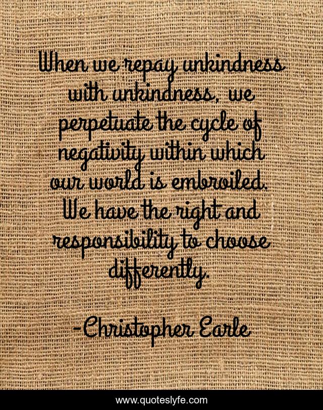 When we repay unkindness with unkindness, we perpetuate the cycle of negativity within which our world is embroiled. We have the right and responsibility to choose differently.