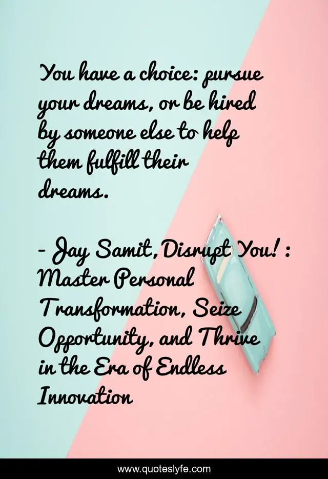 You have a choice: pursue your dreams, or be hired by someone else to help them fulfill their dreams.