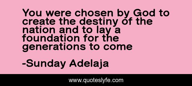 You were chosen by God to create the destiny of the nation and to lay a foundation for the generations to come