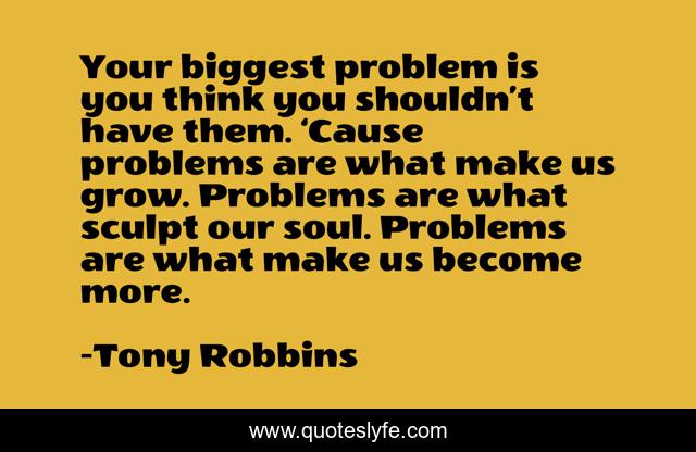 Your biggest problem is you think you shouldn’t have them. ‘Cause problems are what make us grow. Problems are what sculpt our soul. Problems are what make us become more.