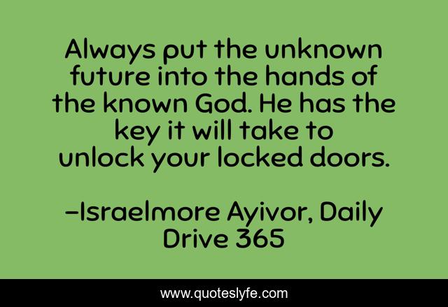 Always put the unknown future into the hands of the known God. He has the key it will take to unlock your locked doors.