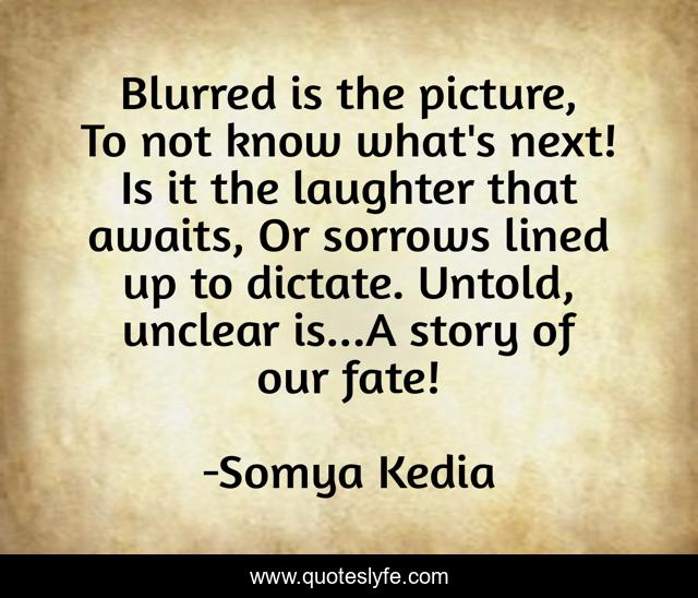 Blurred is the picture, To not know what's next! Is it the laughter that awaits, Or sorrows lined up to dictate. Untold, unclear is...A story of our fate!
