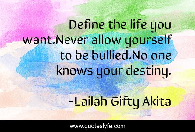 Define the life you want.Never allow yourself to be bullied.No one knows your destiny.