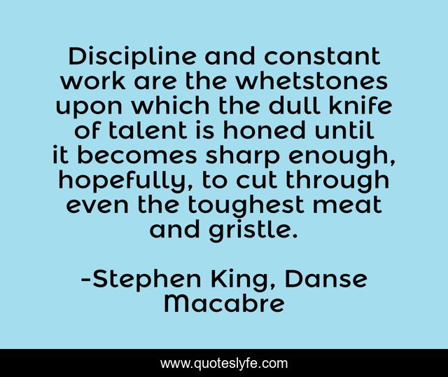 Discipline and constant work are the whetstones upon which the dull knife of talent is honed until it becomes sharp enough, hopefully, to cut through even the toughest meat and gristle.