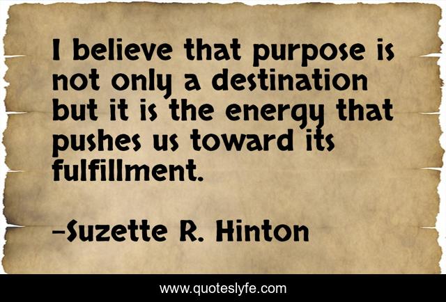 I believe that purpose is not only a destination but it is the energy that pushes us toward its fulfillment.