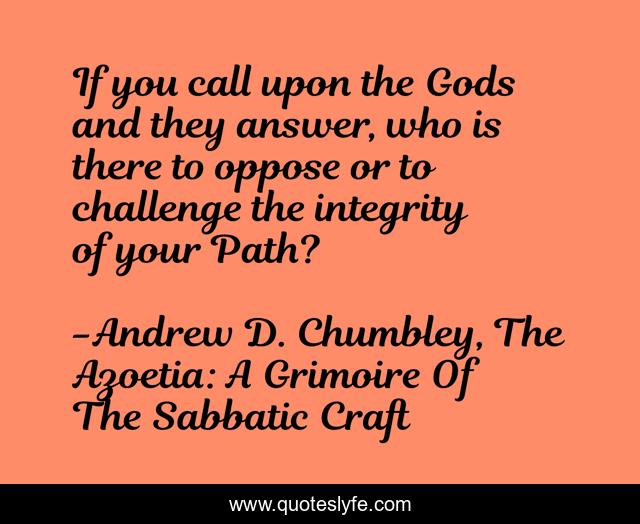 If you call upon the Gods and they answer, who is there to oppose or to challenge the integrity of your Path?