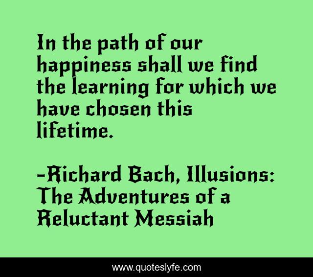 In the path of our happiness shall we find the learning for which we have chosen this lifetime.