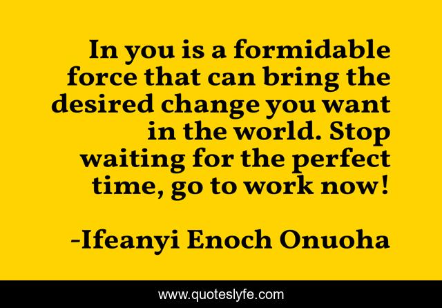 In you is a formidable force that can bring the desired change you want in the world. Stop waiting for the perfect time, go to work now!