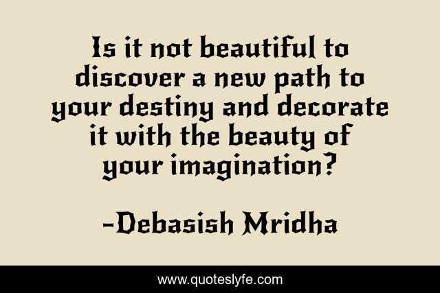 Is it not beautiful to discover a new path to your destiny and decorate it with the beauty of your imagination?