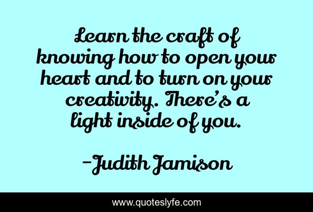 Learn the craft of knowing how to open your heart and to turn on your creativity. There’s a light inside of you.